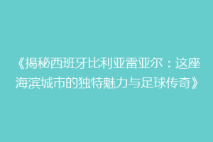 《揭秘西班牙比利亚雷亚尔:这座海滨城市的独特魅力与足球传奇》