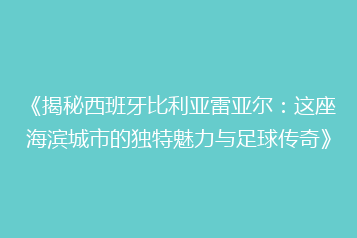 《揭秘西班牙比利亚雷亚尔：这座海滨城市的独特魅力与足球传奇》