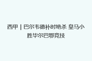 西甲|巴尔韦德补时绝杀 皇马小胜毕尔巴鄂竞技