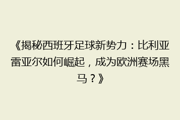 《揭秘西班牙足球新势力:比利亚雷亚尔如何崛起,成为欧洲赛场黑马?》