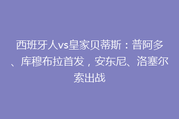 西班牙人vs皇家贝蒂斯:普阿多、库穆布拉首发,安东尼、洛塞尔索出战
