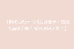 《揭秘西班牙比利亚雷亚尔：这座海滨城市如何成为度假天堂？》