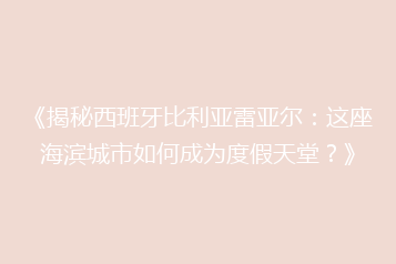 《揭秘西班牙比利亚雷亚尔:这座海滨城市如何成为度假天堂?》