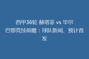 西甲36轮 赫塔菲 vs 毕尔巴鄂竞技前瞻:球队新闻、预计首发