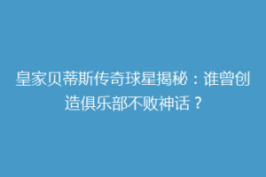 皇家贝蒂斯传奇球星揭秘:谁曾创造俱乐部不败神话?