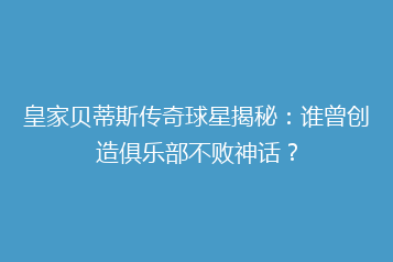皇家贝蒂斯传奇球星揭秘:谁曾创造俱乐部不败神话?