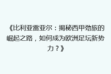 《比利亚雷亚尔:揭秘西甲劲旅的崛起之路,如何成为欧洲足坛新势力?》