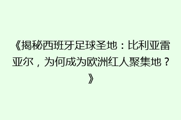 《揭秘西班牙足球圣地:比利亚雷亚尔,为何成为欧洲红人聚集地?》