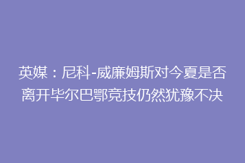 英媒:尼科-威廉姆斯对今夏是否离开毕尔巴鄂竞技仍然犹豫不决