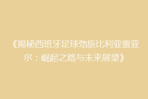 《揭秘西班牙足球劲旅比利亚雷亚尔：崛起之路与未来展望》