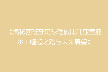 《揭秘西班牙足球劲旅比利亚雷亚尔:崛起之路与未来展望》
