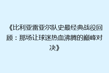 《比利亚雷亚尔队史最经典战役回顾：那场让球迷热血沸腾的巅峰对决》