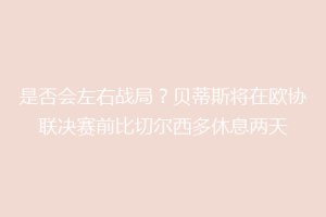 是否会左右战局?贝蒂斯将在欧协联决赛前比切尔西多休息两天