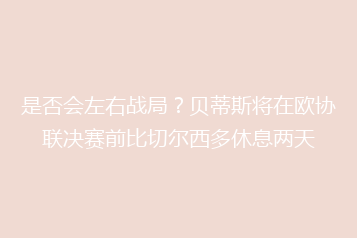 是否会左右战局?贝蒂斯将在欧协联决赛前比切尔西多休息两天