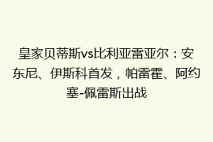 皇家贝蒂斯vs比利亚雷亚尔：安东尼、伊斯科首发，帕雷霍、阿约塞-佩雷斯出战