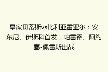 皇家贝蒂斯vs比利亚雷亚尔:安东尼、伊斯科首发,帕雷霍、阿约塞-佩雷斯出战