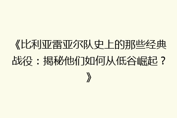 《比利亚雷亚尔队史上的那些经典战役：揭秘他们如何从低谷崛起？》