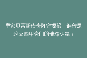 皇家贝蒂斯传奇阵容揭秘：谁曾是这支西甲豪门的璀璨明星？