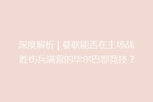 深度解析 | 曼联能否在主场战胜伤兵满营的毕尔巴鄂竞技?