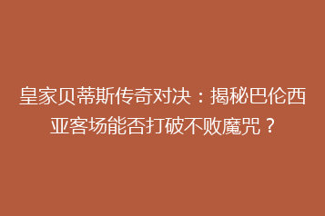 皇家贝蒂斯传奇对决:揭秘巴伦西亚客场能否打破不败魔咒?