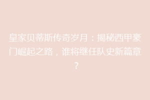 皇家贝蒂斯传奇岁月：揭秘西甲豪门崛起之路，谁将继任队史新篇章？