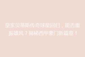 皇家贝蒂斯传奇球星回归,能否重振雄风?揭秘西甲豪门新篇章!
