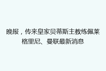 晚报,传来皇家贝蒂斯主教练佩莱格里尼、曼联最新消息
