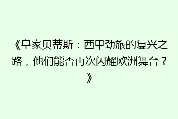 《皇家贝蒂斯:西甲劲旅的复兴之路,他们能否再次闪耀欧洲舞台?》