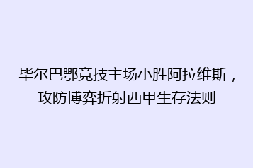 毕尔巴鄂竞技主场小胜阿拉维斯,攻防博弈折射西甲生存法则