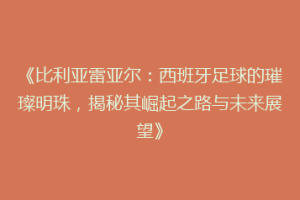 《比利亚雷亚尔：西班牙足球的璀璨明珠，揭秘其崛起之路与未来展望》