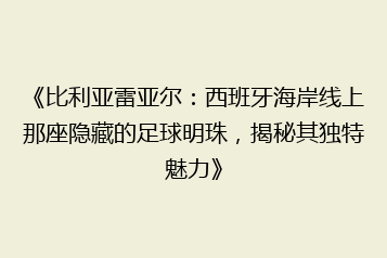《比利亚雷亚尔：西班牙海岸线上那座隐藏的足球明珠，揭秘其独特魅力》