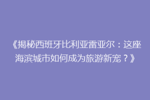 《揭秘西班牙比利亚雷亚尔:这座海滨城市如何成为旅游新宠?》