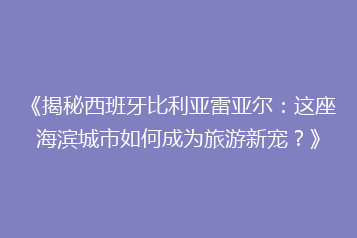 《揭秘西班牙比利亚雷亚尔:这座海滨城市如何成为旅游新宠?》