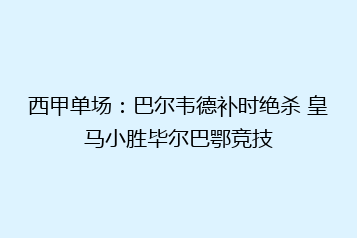 西甲单场:巴尔韦德补时绝杀 皇马小胜毕尔巴鄂竞技