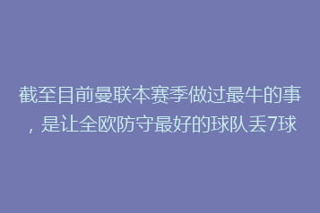截至目前曼联本赛季做过最牛的事,是让全欧防守最好的球队丢7球