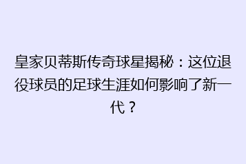 皇家贝蒂斯传奇球星揭秘:这位退役球员的足球生涯如何影响了新一代?