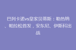 巴列卡诺vs皇家贝蒂斯:勒热纳、帕拉松首发,安东尼、伊斯科出战