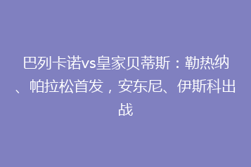 巴列卡诺vs皇家贝蒂斯:勒热纳、帕拉松首发,安东尼、伊斯科出战