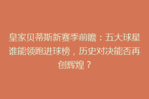 皇家贝蒂斯新赛季前瞻：五大球星谁能领跑进球榜，历史对决能否再创辉煌？