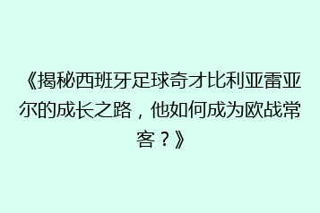 《揭秘西班牙足球奇才比利亚雷亚尔的成长之路,他如何成为欧战常客?》