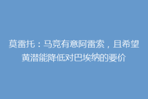 莫雷托:马竞有意阿雷索,且希望黄潜能降低对巴埃纳的要价
