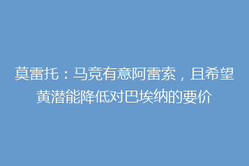莫雷托:马竞有意阿雷索,且希望黄潜能降低对巴埃纳的要价