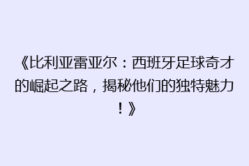 《比利亚雷亚尔:西班牙足球奇才的崛起之路,揭秘他们的独特魅力!》
