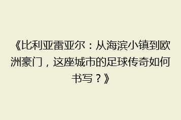 《比利亚雷亚尔:从海滨小镇到欧洲豪门,这座城市的足球传奇如何书写?》