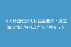 《揭秘西班牙比利亚雷亚尔:这座海滨城市为何成为旅游新宠?》