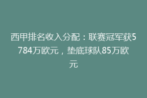 西甲排名收入分配:联赛冠军获5784万欧元,垫底球队85万欧元