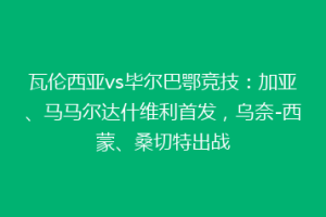 瓦伦西亚vs毕尔巴鄂竞技：加亚、马马尔达什维利首发，乌奈-西蒙、桑切特出战