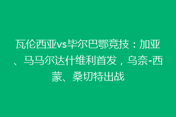 瓦伦西亚vs毕尔巴鄂竞技：加亚、马马尔达什维利首发，乌奈-西蒙、桑切特出战