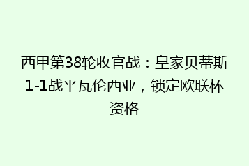 西甲第38轮收官战:皇家贝蒂斯1-1战平瓦伦西亚,锁定欧联杯资格