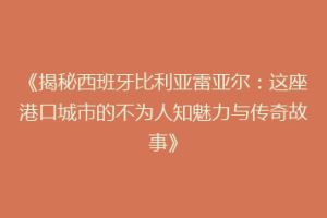 《揭秘西班牙比利亚雷亚尔：这座港口城市的不为人知魅力与传奇故事》